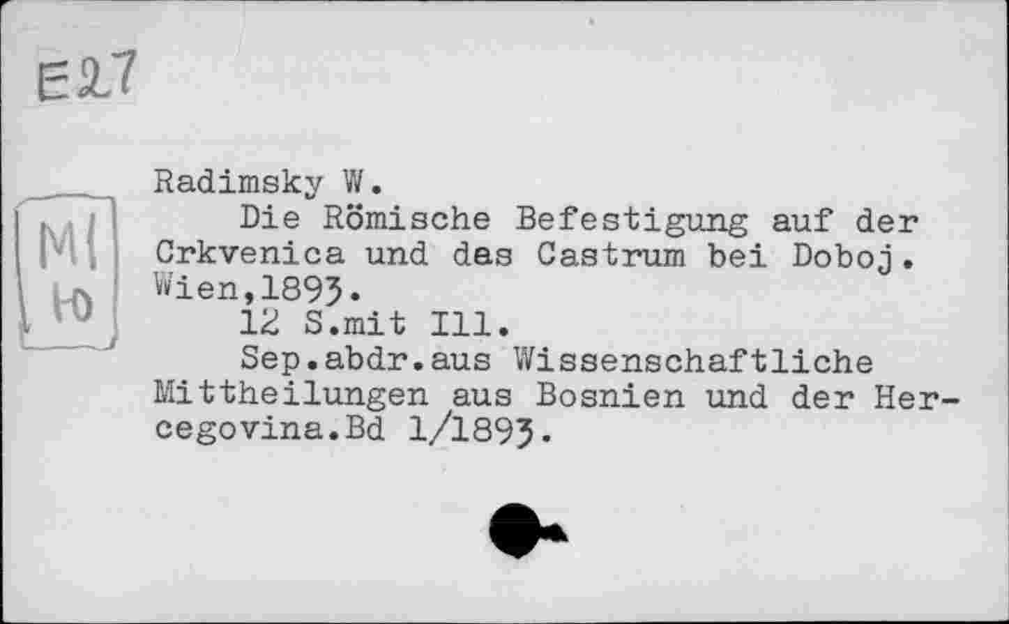 ﻿Radimsky W.
Die Römische Befestigung auf der Crkvenica und das Castrum bei Doboj. Wien,189J.
12 S.mit Ill.
Sep.abdr.aus Wissenschaftliche Mittheilungen aus Bosnien und der Hercegovina. Bd 1/1893.